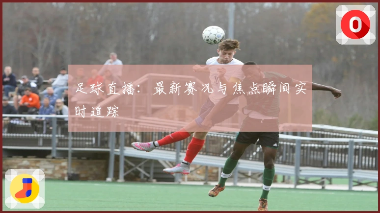 足球直播:最新赛况与焦点瞬间实时追踪
