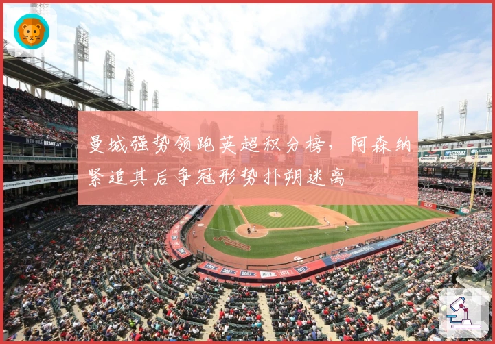 曼城强势领跑英超积分榜，阿森纳紧追其后争冠形势扑朔迷离