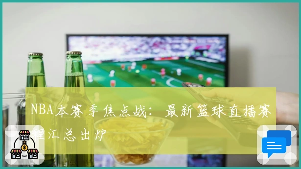 NBA本赛季焦点战：最新篮球直播赛程汇总出炉