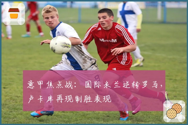 意甲焦点战：国际米兰逆转罗马，卢卡库再现制胜表现
