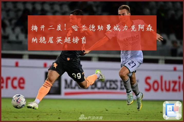 梅开二度！哈兰德助曼城力克阿森纳稳居英超榜首