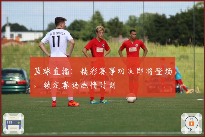 篮球直播：精彩赛事对决即将登场，锁定赛场燃情时刻