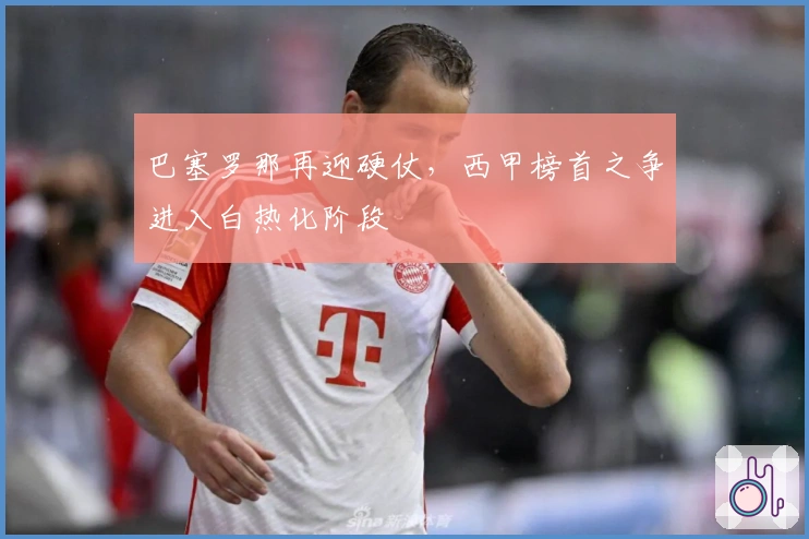 巴塞罗那再迎硬仗，西甲榜首之争进入白热化阶段