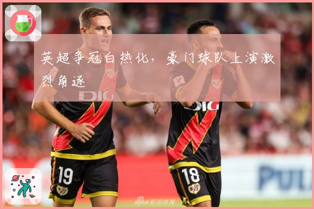 英超争冠白热化，豪门球队上演激烈角逐