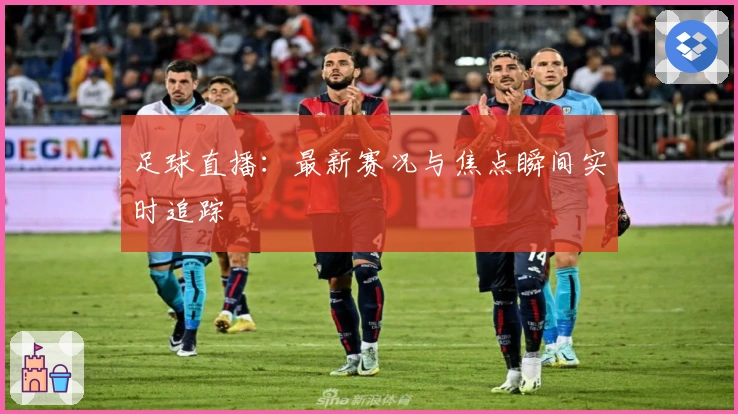 足球直播：最新赛况与焦点瞬间实时追踪