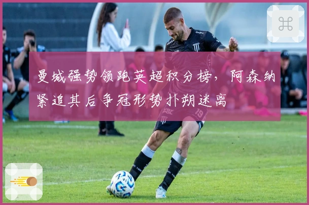 曼城强势领跑英超积分榜，阿森纳紧追其后争冠形势扑朔迷离