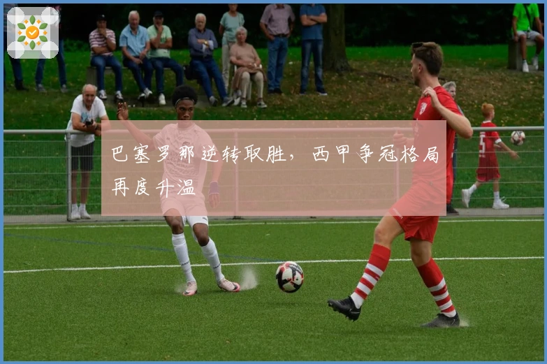 巴塞罗那逆转取胜，西甲争冠格局再度升温