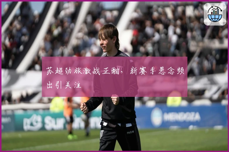 苏超劲旅激战正酣，新赛季悬念频出引关注