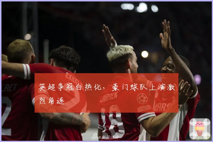 英超争冠白热化，豪门球队上演激烈角逐